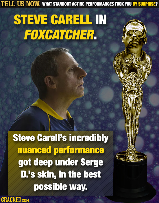TELL US NOW. WHAT STANDOUT ACTING PERFORMANCES TOOK YOU BY SURPRISE? STEVE CARELL IN FOXCATCHER. Steve Carell's incredibly nuanced performance got dee