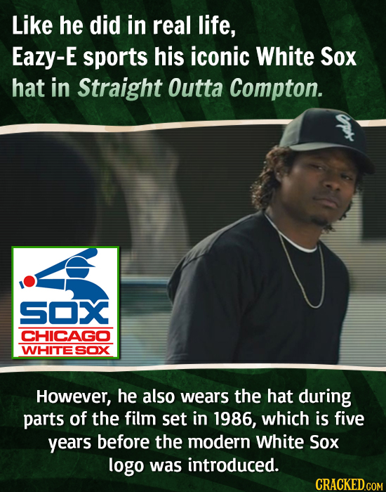 Like he did in real life, Eazy-E sports his iconic White Sox hat in Straight Outta Compton. SOX CHICAGO WHITE SOX However, he also wears the hat durin