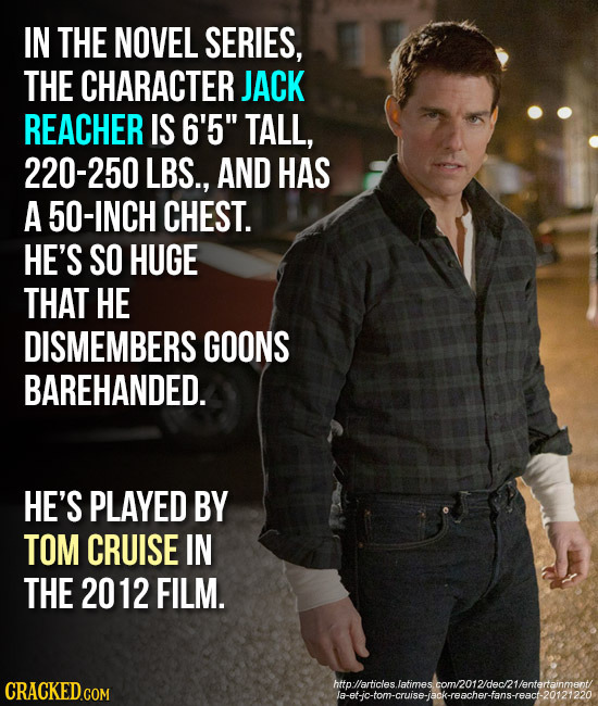 IN THE NOVEL SERIES, THE CHARACTER JACK REACHER IS 6'5 TALL, 220-250 LBS., AND HAS A 50-INCH CHEST. HE'S SO HUGE THAT HE DISMEMBERS GOONS BAREHANDED.