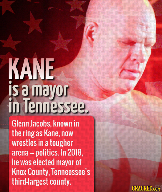 KANE is a mayor in Tennessee. Glenn Jacobs, known in the ring as Kane, now wrestles in a tougher arena- -politics. In 2018, he was elected mayor of Kn