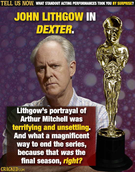 TELL US NOW. WHAT STANDOUT ACTING PERFORMANCES TOOK YOU BY SURPRISE? JOHN LITHGOW IN DEXTER. Lithgow's portrayal of Arthur Mitchell was terrifying and