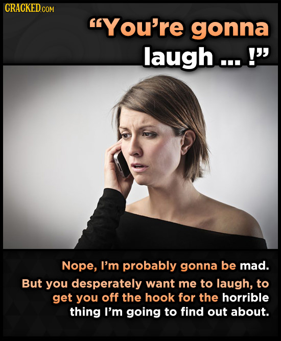 CRACKED COM You're gonna laugh...! Nope, I'm probably gonna be mad. But you desperately want me to laugh, to get you off the hook for the horrible t