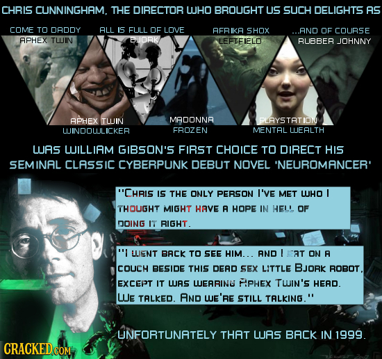 CHRIS CUNNINGHAM. THE DIRECTOR UHO BROUGHT US SUCH DELIGHTS AS COME TO DADDY ALL IS FULL OF LOVE AEBIKA SHOX AND OF COURSE APHEX TUJIN BJORK LEFTEIELD