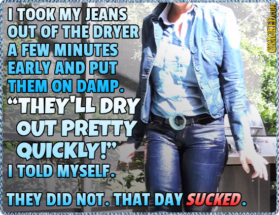 0 TOOK MY JEANS OUT OF THE DRYER A FEW MINUTES GRACKEDCON EARLY AND PUT THEM ON DAMPo THEY'LL DRY OUT PRETTY QUICKLY! I TOLD MYSELF. THEY DID NOT. T
