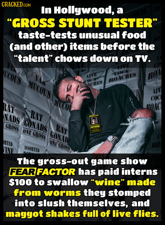 CRACKED In Hollywood, a GROSS STUNT TESTER taste-tests unusual food (and other) items before the talent chows down on TV. UCOUS LIFE MUCOUS HOACHE