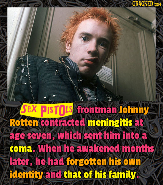 CRACKEDGO sex PISTOLS frontman Johnny Rotten contracted meningitis at age seven, which sent him into a coma. When he awakened months later, he had for