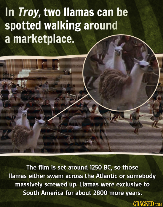 In Troy, two llamas can be spotted walking around a marketplace. The film is set around 1250 BC, so those llamas either swam across the Atlantic or so