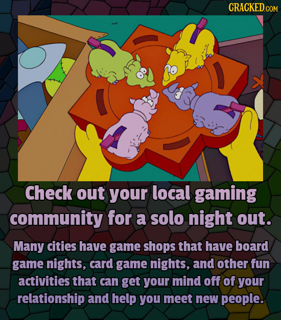 CRACKEDC Check out your local gaming community for a solo night out. Many cities have game shops that have board game nights, card game nights, and ot