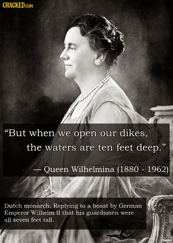 CRACKED.COM But when we open our dikes, the waters are ten feet deep. - Queen Wilhelmina (1880 - 1962) Dutch monarch. Replying to a boast by German