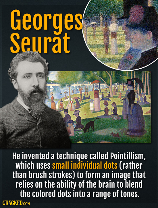 Georges Seurat He invented a technique called Pointillism, which uses small individual dots (rather than brush strokes) to form an image that relies o