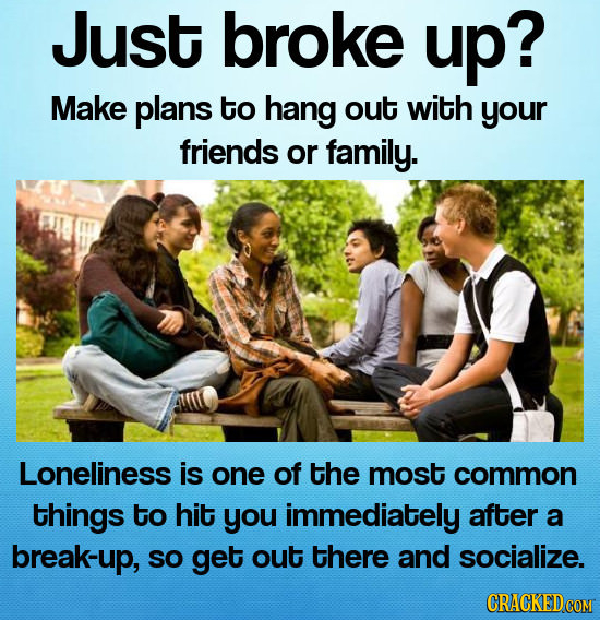Just broke up? Make plans to hang out with your friends or family. Loneliness is one of the most common things to hit you immediately after a break-up