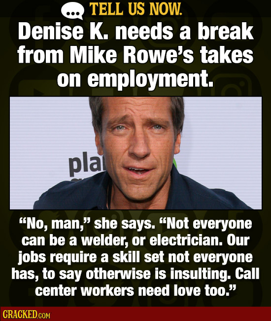 TELL US NOW. Denise K. needs a break from Mike Rowe's takes on employment. pla No, man, she says. Not everyone can be a welder, or electrician. Our