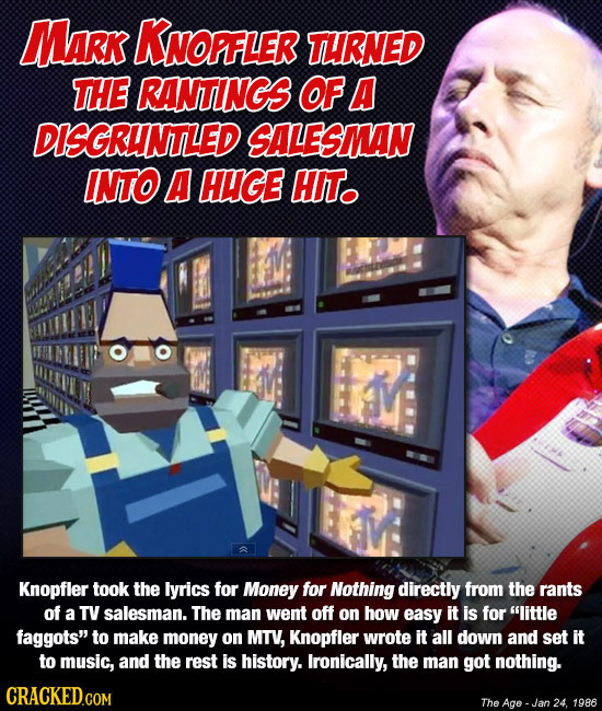 MaRK KNOPFLER THRNED THE RANTINGS OF A DISGRHNTLED SALESMAN INTO A HUGE HIT. Knopfler took the lyrics for Money for Nothing directly from the rants of
