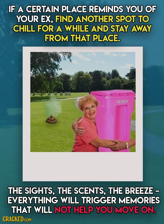 IF A CERTAIN PLACE REMINDS YOU OF YOUR EX, FIND ANOTHER SPOT TO CHILL FOR A WHILE AND STAY AWAY FROM THAT PLACE. TRASH THE SIGHTS, THE SCENTS, THE BRE