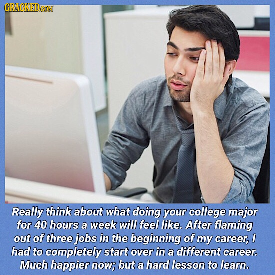 Really think about what doing your college major for 40 hours a week will feel like. After flaming out of three jobs in the beginning of my career, I