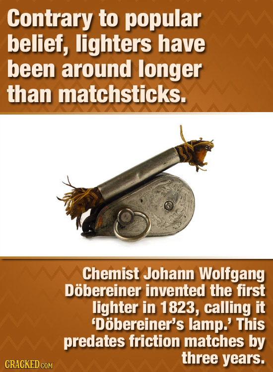 Contrary to popular belief, lighters have been around longer than matchsticks. Chemist Johann Wolfgang Dobereiner invented the first lighter in 1823,