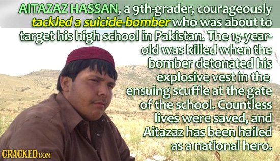 AITAZAZ HASSAN, a 9th-grader, courageously tackled a suicide-bomber who was about to target his high school in Pakistan. The syear old was killed when