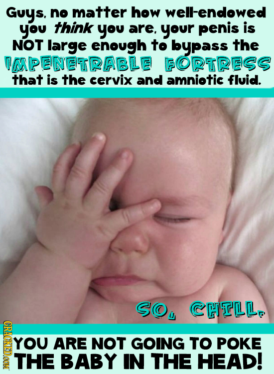 Guys. no matter how well-endowed you think you are, your penis is NOT large enough to bypass the OMPENETRABLE FORTRESS that is the cervix and amniotic