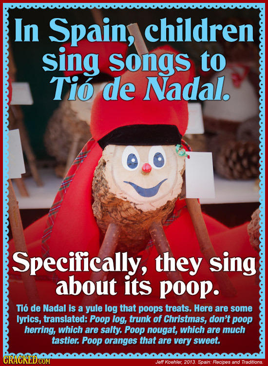 In Spain, children sing songs to Tio de Nadal. Specifically, they sing about its poOp. Tio de Nadal is a yule log that poops treats. Here are some lyr