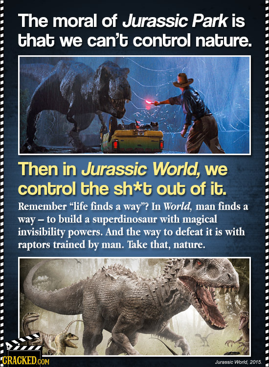 The moral of Jurassic Park is that we can't control nature. Then in Jurassic World, we control the sh*t out of it. Remember life finds a way? In Wor
