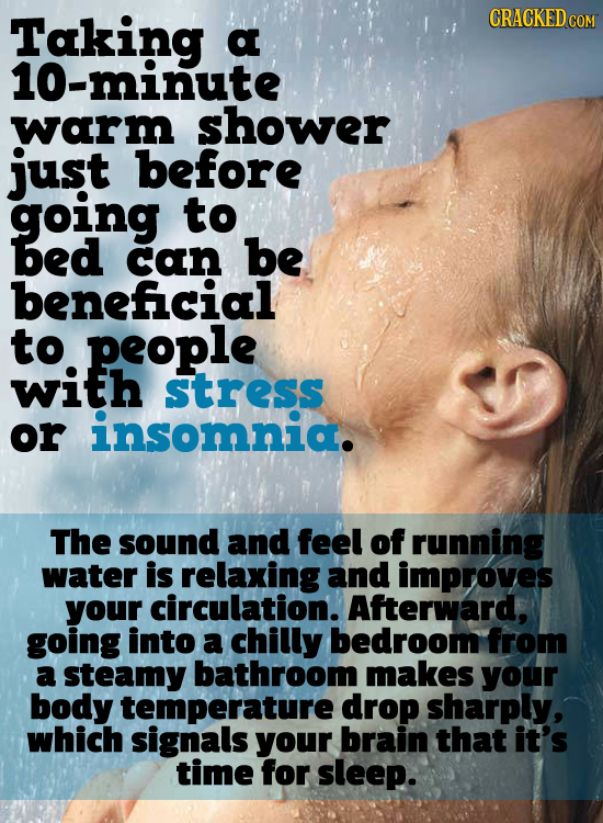 Taking CRACKED CON a 10-minute warm shower just before going to bed can be beneficial to people with stress or insomnia. The sound and feel of running