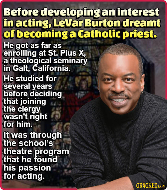 Before developing an interest in acting, LeVar Burton dreamt of becoming a Catholic priest. He got as far as enrolling at St. Pius X, a theological se