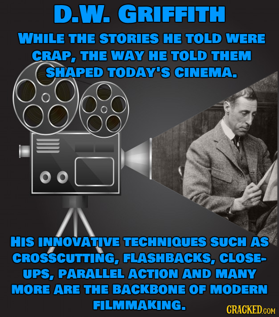 D.W. GRIFFITH WHILE THE STORIES HE TOLD WERE CRAP, THE WAY HE TOLD THEM SHAPED TODAY'S CINEMA. HIS INNOVATIVE TECHNIQUES SUCH AS CROSSCUTTING, FLASHBA