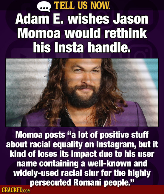 TELL US NOW. Adam E. wishes Jason Momoa would rethink his Insta handle. Momoa posts a lot of positive stuff about racial equality on Instagram, but i