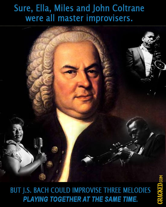 Sure, Ella, Miles and John Coltrane were all master improvisers. BUT J.S. BACH COULD IMPROVISE THREE MELODIES PLAYING TOGETHER AT THE SAME TIME. CRAGh