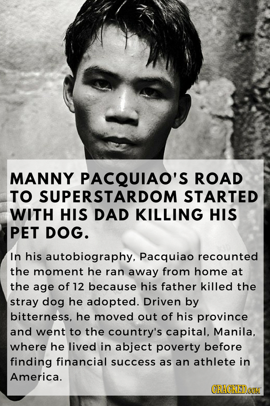 MANNY PACQUIAO'S ROAD TO SUPERSTARDOM STARTED WITH HIS DAD KILLING HIS PET DOG. In his autobiography, Pacquiao recounted the moment he ran away from h