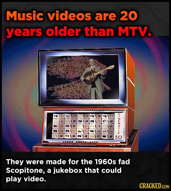 Music videos are 20 years older than MTV. u-zie-- 5O They were made for the 1960s fad Scopitone, a jukebox that could play video. CRACKED.GOM