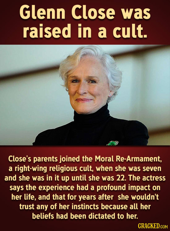 Glenn Close was raised in a cult. Close's parents joined the Moral Re-Armament, a right-wing religious cult, when she was seven and she was in it up u