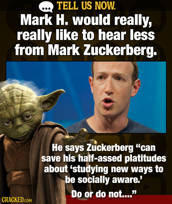 TELL US NOW. Mark H. would really, really like to hear less from Mark Zuckerberg. He says Zuckerberg can save his half-assed platitudes about 'studyi