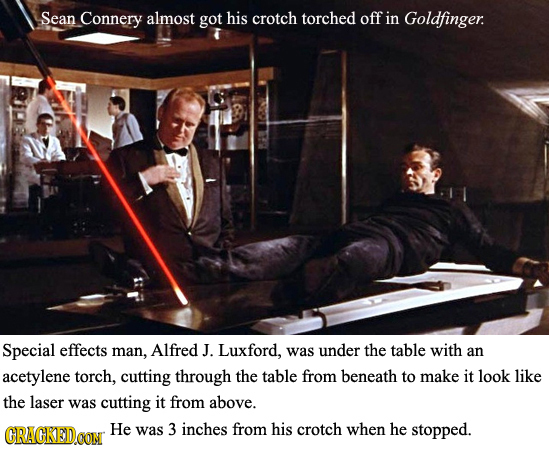 Sean Connery almost got his crotch torched off in Goldfinger: Special effects man, Alfred J. Luxford, was under the table with an acetylene torch, cut