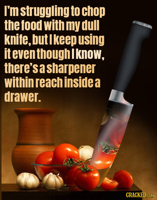 I'm struggling to chop the food with my dull knife, but I keep using it even though I know, there's a sharpener within reach insidea a drawer. CRACKED