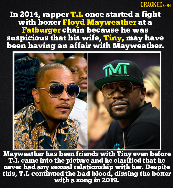 CRACKED COM In 2014, rapper T.I. once started a fight with boxer Floyd Mayweather at a Fatburger chain because he was suspicious that his wife, Tiny,