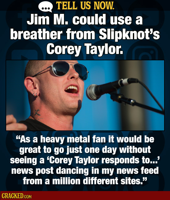TELL US NOW. Jim M. could use a breather from Slipknot's Corey Taylor. As a heavy metal fan it would be great to go just one day without seeing a 'Co
