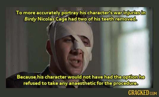 To more accurately portray his character's war injuries in Birdy Nicolas Cage had two of his teeth removed. Because his character would not have had t