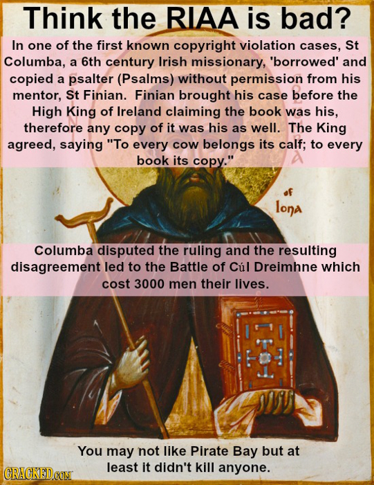 Think the RIAA is bad? In one of the first known copyright violation cases, St Columba, a 6th century Irish missionary, 'borrowed' and copied a psalte