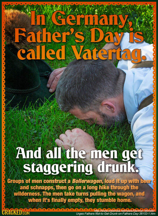 In Germany, Father's Day is called Vatertag. And all the men get staggering drunk. Groups of men construct a Bollerwagen, load it up with beer and sch