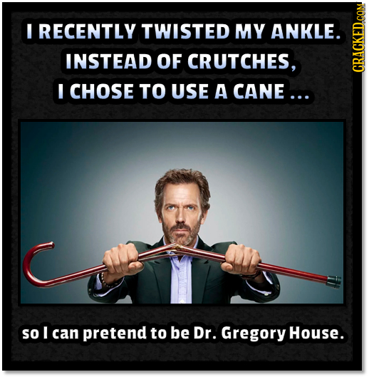 I RECENTLY TWISTED MY ANKLE. INSTEAD OF CRUTCHES, CRAUN I CHOSE TO USE A CANE ... so I can pretend to be Dr. Gregory House.