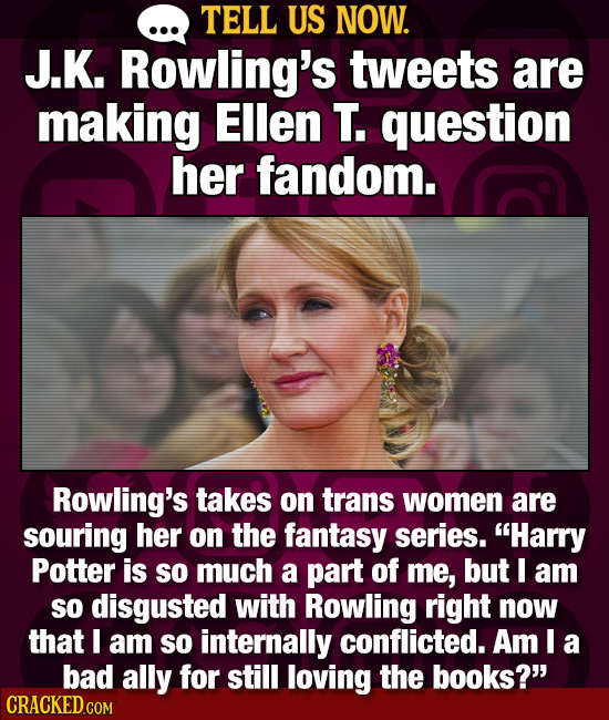 TELL US NOW. J.K. Rowling's tweets are making Ellen T. question her fandom. Rowling's takes on trans women are souring her on the fantasy series. Har