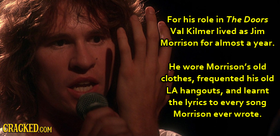 For his role in The Doors Val Kilmer lived as Jim Morrison for almost a year. He wore Morrison's old clothes, frequented his old LA hangouts, and lear