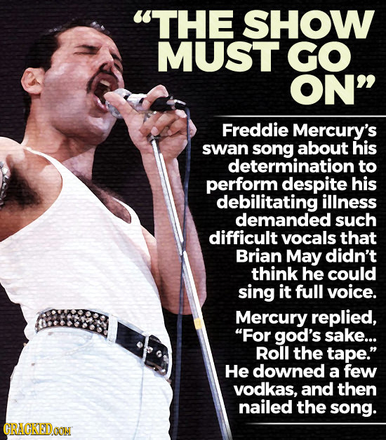 THE SHOW MUST GO ON Freddie Mercury's swan about his determination to perform despite his debilitating illness demanded such difficult vocals that B