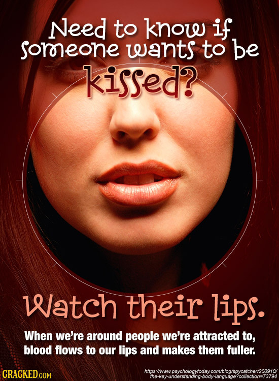 Need to know if soreone wants to be kissed? Watch their lips. When we're around people we're attracted to, blood flows to our lips and makes them full