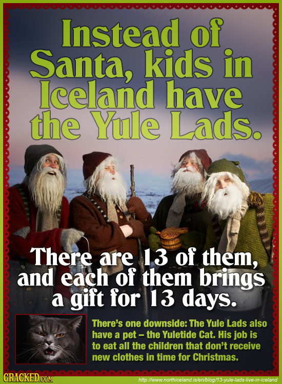 Instead of Santa, kids in lceland have the Yule Lads. There are 13 of them, and each of them brings a gift for 13 days. There's one downside: The Yule