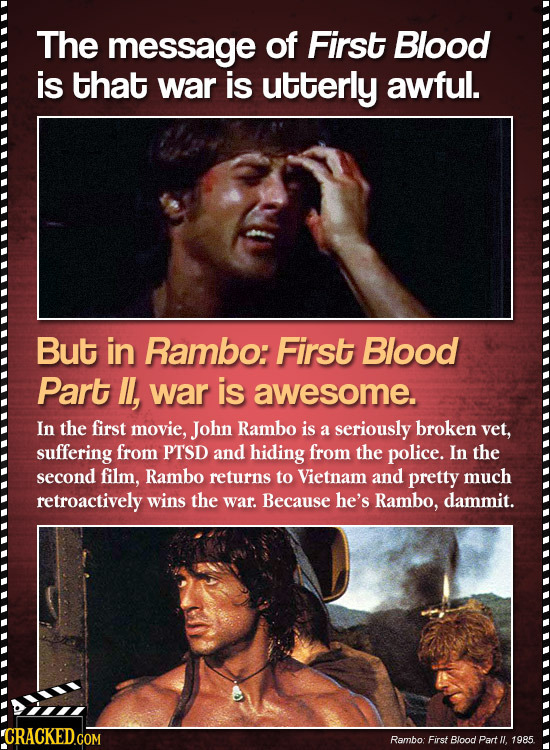 The message of First Blood is that war is utterly awful. But in Rambo: First Blood Part , war is awesome. In the first movie, John Rambo is a seriousl