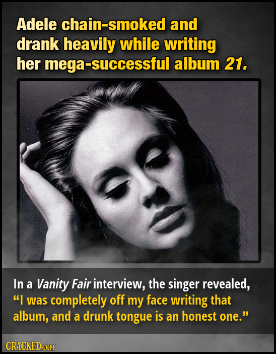 Adele hain-smoked and drank heavily while writing her mega- -successful album 21. In a Vanity Fair interview, the singer revealed, I was completely o