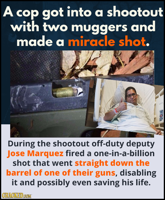 A cop got into a shootout with two muggers and made miracle shot. a 9088 During the shootout off-duty deputy Jose Marquez fired a one-in-a-billion sho