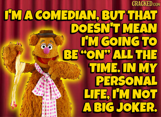 CRACKED.COM I'M A COMEDIAN, BUT THAT DOESN'T MEAN I'M GOING TO BE ON ALL THE TIME. IN MY PERSONAL LIFE, I'M NOT A BIG JOKER.